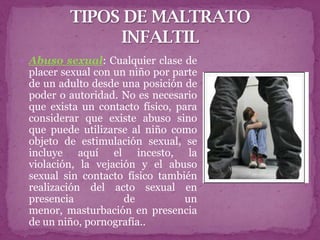  Abuso sexual: Cualquier clase de
 placer sexual con un niño por parte
 de un adulto desde una posición de
 poder o autoridad. No es necesario
 que exista un contacto físico, para
 considerar que existe abuso sino
 que puede utilizarse al niño como
 objeto de estimulación sexual, se
 incluye aquí el incesto, la
 violación, la vejación y el abuso
 sexual sin contacto físico también
 realización del acto sexual en
 presencia           de           un
 menor, masturbación en presencia
 de un niño, pornografía..
 