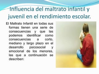 Influencia del maltrato infantil y
 juvenil en el rendimiento escolar.
El Maltrato Infantil en todas sus
  formas tienen una serie de
  consecuencias y que las
  podemos identificar como
  consecuencias        a    corto,
  mediano y largo plazo en el
  desarrollo    psicosocial      y
  emocional de los menores,
  las que a continuación se
  describen:
 