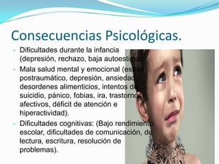 Consecuencias Psicológicas.
- Dificultades durante la infancia
  (depresión, rechazo, baja autoestima).
- Mala salud mental y emocional (estrés
  postraumático, depresión, ansiedad,
  desordenes alimenticios, intentos de
  suicidio, pánico, fobias, ira, trastornos
  afectivos, déficit de atención e
  hiperactividad).
- Dificultades cognitivas: (Bajo rendimiento
  escolar, dificultades de comunicación, de
  lectura, escritura, resolución de
  problemas).
 