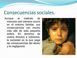 Consecuencias sociales.
Aunque     el   maltrato   de
 menores casi siempre ocurre
 en el entorno familiar, sus
 consecuencias van mucho
 más allá de esta pequeña
 esfera. En términos de
 costos directos e indirectos,
 la sociedad es la que paga
 las consecuencias del abuso
 y la negligencia.
 