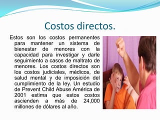 Costos directos.
Estos son los costos permanentes
 para mantener un sistema de
 bienestar de menores con la
 capacidad para investigar y darle
 seguimiento a casos de maltrato de
 menores. Los costos directos son
 los costos judiciales, médicos, de
 salud mental y de imposición del
 cumplimiento de la ley. Un estudio
 de Prevent Child Abuse América de
 2001 estima que estos costos
 ascienden a más de 24,000
 millones de dólares al año.
 