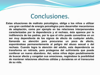Conclusiones.
Estas situaciones de maltrato psicológico, obliga a los niños a utilizar
  una gran cantidad de energía psicológica para desarrollar mecanismos
  de adaptación, como por ejemplo en las relaciones interpersonales
  caracterizadas por la dependencia y el rechazo, ésta aparece por la
  indiferencia de los padres, por lo que el niño puede convertirse en un
  ser muy dependiente de los signos de afecto de cualquier adulto,
  llamando su atención para procurarse un poco de afecto,
  exponiéndose permanentemente al peligro del abuso sexual o del
  rechazo. Cuando logra la atención del adulto, esta dependencia se
  transforma en retirada, para protegerse del sufrimiento que puede
  conllevar un nuevo abandono. Así, estos niños dejan paulatinamente
  de buscar afecto y congelan sus emociones, negándose la posibilidad
  de mantener relaciones afectivas cálidas y duraderas en el transcurso
  de su vida.
 