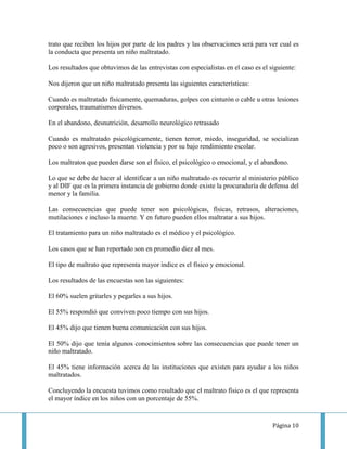 trato que reciben los hijos por parte de los padres y las observaciones será para ver cual es
la conducta que presenta un niño maltratado.

Los resultados que obtuvimos de las entrevistas con especialistas en el caso es el siguiente:

Nos dijeron que un niño maltratado presenta las siguientes características:

Cuando es maltratado físicamente, quemaduras, golpes con cinturón o cable u otras lesiones
corporales, traumatismos diversos.

En el abandono, desnutrición, desarrollo neurológico retrasado

Cuando es maltratado psicológicamente, tienen terror, miedo, inseguridad, se socializan
poco o son agresivos, presentan violencia y por su bajo rendimiento escolar.

Los maltratos que pueden darse son el físico, el psicológico o emocional, y el abandono.

Lo que se debe de hacer al identificar a un niño maltratado es recurrir al ministerio público
y al DIF que es la primera instancia de gobierno donde existe la procuraduría de defensa del
menor y la familia.

Las consecuencias que puede tener son psicológicas, físicas, retrasos, alteraciones,
mutilaciones e incluso la muerte. Y en futuro pueden ellos maltratar a sus hijos.

El tratamiento para un niño maltratado es el médico y el psicológico.

Los casos que se han reportado son en promedio diez al mes.

El tipo de maltrato que representa mayor índice es el físico y emocional.

Los resultados de las encuestas son las siguientes:

El 60% suelen gritarles y pegarles a sus hijos.

El 55% respondió que conviven poco tiempo con sus hijos.

El 45% dijo que tienen buena comunicación con sus hijos.

El 50% dijo que tenía algunos conocimientos sobre las consecuencias que puede tener un
niño maltratado.

El 45% tiene información acerca de las instituciones que existen para ayudar a los niños
maltratados.

Concluyendo la encuesta tuvimos como resultado que el maltrato físico es el que representa
el mayor índice en los niños con un porcentaje de 55%.



                                                                                    Página 10
 