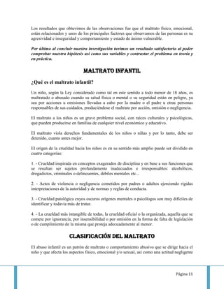 Los resultados que obtuvimos de las observaciones fue que el maltrato físico, emocional,
están relacionados y unos de los principales factores que observamos de las personas es su
agresividad e inseguridad y comportamiento y estado de ánimo vulnerable.

Por último al concluir nuestra investigación tuvimos un resultado satisfactorio al poder
comprobar nuestra hipótesis así como sus variables y contrastar el problema en teoría y
en práctica.

                              MALTRATO INFANTIL
¿Qué es el maltrato infantil?

Un niño, según la Ley considerado como tal en este sentido a todo menor de 18 años, es
maltratado o abusado cuando su salud física o mental o su seguridad están en peligro, ya
sea por acciones u omisiones llevadas a cabo por la madre o el padre u otras personas
responsables de sus cuidados, produciéndose el maltrato por acción, omisión o negligencia.

El maltrato a los niños es un grave problema social, con raíces culturales y psicológicas,
que pueden producirse en familias de cualquier nivel económico y educativo.

El maltrato viola derechos fundamentales de los niños o niñas y por lo tanto, debe ser
detenido, cuanto antes mejor.

El origen de la crueldad hacia los niños es en su sentido más amplio puede ser dividido en
cuatro categorías:

1. - Crueldad inspirada en conceptos exagerados de disciplina y en base a sus funciones que
se resultan ser sujetos profundamente inadecuados e irresponsables: alcohólicos,
drogadictos, criminales o delincuentes, débiles mentales etc...

2. - Actos de violencia o negligencia cometidos por padres o adultos ejerciendo rígidas
interpretaciones de la autoridad y de normas y reglas de conducta.

3. - Crueldad patológica cuyos oscuros orígenes mentales o psicólogos son muy difíciles de
identificar y todavía más de tratar.

4. - La crueldad más intangible de todas, la crueldad oficial o la organizada, aquella que se
comete por ignorancia, por insensibilidad o por omisión en la forma de falta de legislación
o de cumplimiento de la misma que proteja adecuadamente al menor.

                      Clasificación del maltrato
El abuso infantil es un patrón de maltrato o comportamiento abusivo que se dirige hacia el
niño y que afecta los aspectos físico, emocional y/o sexual, así como una actitud negligente



                                                                                   Página 11
 