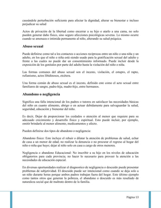 causándole perturbación suficiente para afectar la dignidad, alterar su bienestar e incluso
perjudicar su salud

Actos de privación de la libertad como encerrar a su hijo o atarlo a una cama, no solo
pueden generar daño físico, sino seguro afecciones psicológicas severas. Lo mismo ocurre
cuando se amenaza o intimida permanente al niño, alterando su salud psíquica.

Abuso sexual
Puede definirse como tal a los contactos o acciones recíprocas entre un niño o una niña y un
adulto, en los que el niño o niña está siendo usado para la gratificación sexual del adulto y
frente a las cuales no puede dar un consentimiento informado. Puede incluir desde la
exposición de los genitales por parte del adulto hasta la violación del niño o niña.

Las formas comunes del abuso sexual son el incesto, violación, el estupro, el rapto,
rufianismo, actos libidinosos, etcétera.

Una forma común de abuso sexual es el incesto, definido este como el acto sexual entre
familiares de sangre, padre-hija, madre-hijo, entre hermanos.

Abandono o negligencia
Significa una falla intencional de los padres o tutores en satisfacer las necesidades básicas
del niño en cuanto alimento, abrigo o en actuar debidamente para salvaguardar la salud,
seguridad, educación y bienestar del niño.

Es decir, Dejar de proporcionar los cuidados o atención al menor que requiere para su
adecuado crecimiento y desarrollo físico y espiritual. Esto puede incluir, por ejemplo,
omitir brindarle al menor alimento, medicamentos y afecto.

Pueden definirse dos tipos de abandono o negligencia:

Abandono físico: Este incluye el rehuir o dilatar la atención de problemas de salud, echar
de casa a un menor de edad; no realizar la denuncia o no procurar el regreso al hogar del
niño o niña que huyo; dejar al niño solo en casa a cargo de otros menores.

Negligencia o abandono Educacional: No inscribir a su hijo en los niveles de educación
obligatorios para cada provincia; no hacer lo necesario para proveer la atención a las
necesidades de educación especial.

En diversas oportunidades realizar el diagnostico de negligencia o descuido puede presentar
problemas de subjetividad. El descuido puede ser intencional como cuando se deja solo a
un niño durante horas porque ambos padres trabajan fuera del hogar. Este último ejemplo
como tantos otros que generan la pobreza, el abandono o descuido es más resultado de
naturaleza social que de maltrato dentro de la familia.



                                                                                   Página 13
 