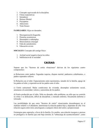 1.   Concepto equivocado de la disciplina
   2.   Falsas expectativas
   3.   Inmadurez
   4.   Retraso Mental
   5.   Psicopatías
   6.   Adicciones
   7.   Trato brusco

FAMILIARES: Hijos no deseados

   1.   Desorganización hogareña
   2.   Penurias económicas
   3.   Desempleo o subempleo
   4.   Desavenencia conyugal
   5.   Falta de autodominio
   6.   Educación severa

SOCIALES: Concepto del castigo físico

   1. Actitud social negativa hacia los niños
   2. Indiferencia de la sociedad

                                       CAUSAS:
Supone que los "factores de estrés situaciones" derivan de los siguientes cuatro
componentes:

a) Relaciones entre padres: Segundas nupcias, disputa marital, padrastros cohabitantes, o
padres separados solteros.

b) Relación con el niño: Espaciamiento entre nacimientos, tamaño de la familia, apego de
los padres al niño y expectativas de los padres ante el niño.

c) Estrés estructural: Malas condiciones de vivienda, desempleo aislamiento social,
amenazas a la autoridad, valores y autoestima de los padres.

d) Estrés producido por el niño: Niño no deseado, niño problema, un niño que no controla
su orina o su defecación, difícil de disciplinar, a menudo enfermo, físicamente deforme o
retrasado.

Las posibilidades de que estos "factores de estrés" situacionales desemboquen en el
maltrato infantil o el abandono, determinan la relación padres-hijo y dependen de ella. Una
relación segura entre éstos amortiguará a cualquier efecto del estrés y proporcionará

Estrategias para superarla, a favor de la familia. En cambio, una relación insegura o ansiosa
no protegerá a la familia que esté bajo tensión; la "sobrecarga de acontecimientos", como


                                                                                   Página 17
 