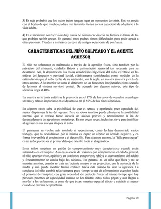 3) Es más probable que los malos tratos tengan lugar en momentos de crisis. Esto se asocia
con el hecho de que muchos padres mal tratantes tienen escasa capacidad de adaptarse a la
vida adulta.

4) En el momento conflictivo no hay líneas de comunicación con las fuentes externas de las
que podrían recibir apoyo. En general estos padres tienen dificultades para pedir ayuda a
otras personas. Tienden a aislarse y carecen de amigos o personas de confianza.

    CARACTERISTICAS DEL NIÑO GOLPEADO Y EL AGENTE
                      AGRESOR
El niño no solamente es maltratado a través de la agresión física, sino también por la
privación del alimento, cuidados físicos y estimulación sensorial tan necesaria para su
desarrollo. Así, la desnutrición, las malas condiciones higiénicas del niño, el retraso en las
esferas del lenguaje y personal social, clásicamente consideradas como medidas de la
estimulación que el niño recibe de su ambiente, son la regla, en nuestra muestra y en la de
otros autores. A lo anterior se suma el deterioro de las funciones intelectuales como secuela
de lesiones al sistema nervioso central. De acuerdo con algunos autores, este tipo de
secuelas llega al 40%.

En nuestra serie basta enfatizar la presencia en el 17% de los casos de secuelas neurólogas
severas y retraso importante en el desarrollo en el 50% de los niños afectados.

En algunos casos cabe la posibilidad de que el retraso y apariencia poco agraciada del
menor disparasen la ira del agresor. Pero en otros muchos puede plantearse la posibilidad
inversa: que el retraso fuese secuela de asaltos previos y retroalimente la ira de
desencadenarse de agresiones posteriores. En no pocas veces, inclusive, sirve para justificar
al agresor en sus nuevos ataques al niño.

El panorama se vuelve más sombrío si recordamos, como lo han demostrado varios
trabajos, que la desnutrición por sí misma es capaz de afectar en sentido negativo y en
forma irreversible el crecimiento y el desarrollo. Para algunos autores, la "falla para crecer"
en un niño, puede ser el primer dato que oriente hacia el diagnóstico.

Estos niños muestran un patrón de comportamiento muy característico cuando están
internados en el hospital. Aun en ausencia de lesiones que comprometan el estado general,
el niño aparece triste, apático y en ocasiones estuporoso; rehúye el acercamiento del adulto
y frecuentemente se oculta bajo las sábanas. En general, es un niño que llora y no se
muestra ansioso, cuando se trata un lactante mayor o un preescolar, por la ausencia de la
madre y aun puede mostrar franco rechazo hacia ésta cuando ha sido la agresora. La
conducta del niño cambia relativamente poco tiempo a una de aferramiento excesivo hacia
el personal del hospital, con gran necesidad de contacto físico, al mismo tiempo que hay
periodos patentes de agresividad cuando se les frustra; estos niños pegan y aun llegan a
morder a las enfermeras, a pesar de que éstas muestra especial afecto y cuidado al menor
cuando se enteran del problema.



                                                                                     Página 19
 