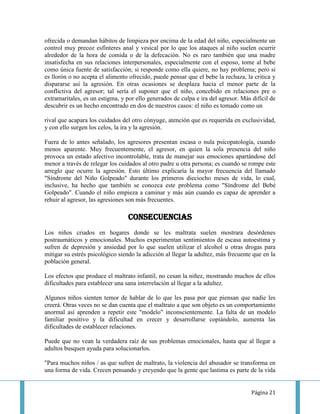 ofrecida o demandan hábitos de limpieza por encima de la edad del niño, especialmente un
control muy precoz esfínteres anal y vesical por lo que los ataques al niño suelen ocurrir
alrededor de la hora de comida o de la defecación. No es raro también que una madre
insatisfecha en sus relaciones interpersonales, especialmente con el esposo, tome al bebe
como única fuente de satisfacción; si responde como ella quiere, no hay problema; pero si
es llorón o no acepta el alimento ofrecido, puede pensar que el bebe la rechaza, la critica y
dispararse así la agresión. En otras ocasiones se desplaza hacia el menor parte de la
conflictiva del agresor; tal sería el suponer que el niño, concebido en relaciones pre o
extramaritales, es un estigma, y por ello generados de culpa e ira del agresor. Más difícil de
descubrir es un hecho encontrado en dos de nuestros casos: el niño es tomado como un

rival que acapara los cuidados del otro cónyuge, atención que es requerida en exclusividad,
y con ello surgen los celos, la ira y la agresión.

Fuera de lo antes señalado, los agresores presentan escasa o nula psicopatología, cuando
menos aparente. Muy frecuentemente, el agresor, en quien la sola presencia del niño
provoca un estado afectivo incontrolable, trata de manejar sus emociones apartándose del
menor a través de relegar los cuidados al otro padre u otra persona; es cuando se rompe este
arreglo que ocurre la agresión. Esto último explicaría la mayor frecuencia del llamado
"Síndrome del Niño Golpeado" durante los primeros dieciocho meses de vida, lo cual,
inclusive, ha hecho que también se conozca este problema como "Síndrome del Bebé
Golpeado". Cuando el niño empieza a caminar y más aún cuando es capaz de aprender a
rehuir al agresor, las agresiones son más frecuentes.

                                  Consecuencias
Los niños criados en hogares donde se les maltrata suelen mostrara desórdenes
postraumáticos y emocionales. Muchos experimentan sentimientos de escasa autoestima y
sufren de depresión y ansiedad por lo que suelen utilizar el alcohol u otras drogas para
mitigar su estrés psicológico siendo la adicción al llegar la adultez, más frecuente que en la
población general.

Los efectos que produce el maltrato infantil, no cesan la niñez, mostrando muchos de ellos
dificultades para establecer una sana interrelación al llegar a la adultez.

Algunos niños sienten temor de hablar de lo que les pasa por que piensan que nadie les
creerá. Otras veces no se dan cuenta que el maltrato a que son objeto es un comportamiento
anormal así aprenden a repetir este "modelo" inconscientemente. La falta de un modelo
familiar positivo y la dificultad en crecer y desarrollarse copiándolo, aumenta las
dificultades de establecer relaciones.

Puede que no vean la verdadera raíz de sus problemas emocionales, hasta que al llegar a
adultos busquen ayuda para solucionarlos.

"Para muchos niños / as que sufren de maltrato, la violencia del abusador se transforma en
una forma de vida. Crecen pensando y creyendo que la gente que lastima es parte de la vida


                                                                                    Página 21
 