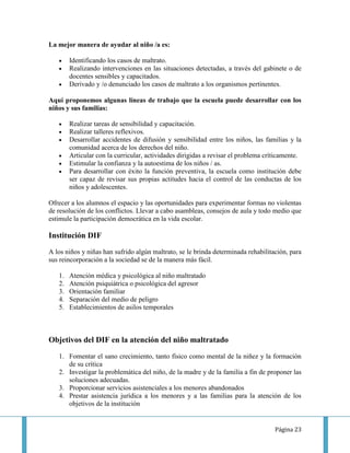 La mejor manera de ayudar al niño /a es:

        Identificando los casos de maltrato.
        Realizando intervenciones en las situaciones detectadas, a través del gabinete o de
        docentes sensibles y capacitados.
        Derivado y /o denunciado los casos de maltrato a los organismos pertinentes.

Aquí proponemos algunas líneas de trabajo que la escuela puede desarrollar con los
niños y sus familias:

        Realizar tareas de sensibilidad y capacitación.
        Realizar talleres reflexivos.
        Desarrollar accidentes de difusión y sensibilidad entre los niños, las familias y la
        comunidad acerca de los derechos del niño.
        Articular con la curricular, actividades dirigidas a revisar el problema críticamente.
        Estimular la confianza y la autoestima de los niños / as.
        Para desarrollar con éxito la función preventiva, la escuela como institución debe
        ser capaz de revisar sus propias actitudes hacia el control de las conductas de los
        niños y adolescentes.

Ofrecer a los alumnos el espacio y las oportunidades para experimentar formas no violentas
de resolución de los conflictos. Llevar a cabo asambleas, consejos de aula y todo medio que
estimule la participación democrática en la vida escolar.

Institución DIF
A los niños y niñas han sufrido algún maltrato, se le brinda determinada rehabilitación, para
sus reincorporación a la sociedad se de la manera más fácil.

   1.   Atención médica y psicológica al niño maltratado
   2.   Atención psiquiátrica o psicológica del agresor
   3.   Orientación familiar
   4.   Separación del medio de peligro
   5.   Establecimientos de asilos temporales



Objetivos del DIF en la atención del niño maltratado

   1. Fomentar el sano crecimiento, tanto físico como mental de la niñez y la formación
      de su crítica
   2. Investigar la problemática del niño, de la madre y de la familia a fin de proponer las
      soluciones adecuadas.
   3. Proporcionar servicios asistenciales a los menores abandonados
   4. Prestar asistencia jurídica a los menores y a las familias para la atención de los
      objetivos de la institución


                                                                                    Página 23
 