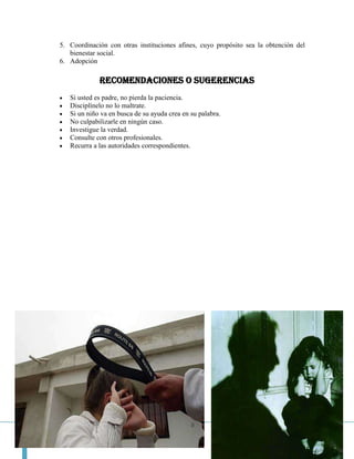 5. Coordinación con otras instituciones afines, cuyo propósito sea la obtención del
   bienestar social.
6. Adopción

             RECOMENDACIONES O SUGERENCIAS
   Si usted es padre, no pierda la paciencia.
   Disciplínelo no lo maltrate.
   Si un niño va en busca de su ayuda crea en su palabra.
   No culpabilizarle en ningún caso.
   Investigue la verdad.
   Consulte con otros profesionales.
   Recurra a las autoridades correspondientes.




                                                                         Página 24
 