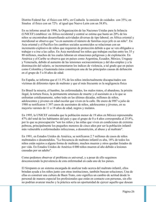 Distrito Federal fue el físico con 44%; en Coahuila la omisión de cuidados con 35%; en
Sinaloa el físico con un 72% al igual que Nuevo León con un 58.8%.

En su informe anual de 1996, la Organización de las Naciones Unidas para la Infancia
(UNICEF) establece: en África occidental y central se estima que hasta un 20% de los
niños se encontraban desarrollando actividades diversas de tipo laboral; en África oriental y
meridional se observa que "va en aumento el número de familias cuyo jefe es un niño". En
Asia oriental y el Pacífico los cambios sociales acontecidos se relacionan con un
incremento explosivo de niños que requieren de protección debido a que se ven obligados a
trabajar o a irse a las calles. En Asia meridional los niños que trabajan oscilan entre los 35 y
88 millones, muchos de los cuales laboran en situaciones peligrosas y de explotación. En
América y el Caribe se observa que en países como Argentina, Ecuador, México, Uruguay
y Venezuela, debido al aumento de las tensiones socioeconómicas y del des-empleo y a la
disminución del salario, se incrementaron los índices de violencia, a tal grado que en países
como Colombia y Guatemala éstos constituyen una de las principales causas de defunción
en el grupo de 5 a l4 años de edad.

En España, se informa que el 11.5% de los niños intelectualmente discapacitados son
víctimas de diferentes tipos de maltrato y que el más frecuente es la negligencia física

En Brasil la miseria, el hambre, las enfermedades, los malos tratos, el abandono, la prisión
ilegal, la tortura física, la permanente amenaza de muerte y el asesinato es a lo que se
enfrentan cotidianamente, sobre todo en las últimas décadas, millones de niños,
adolescentes y jóvenes en edad escolar que viven en la calle. De enero de l987 a julio de
1988 se notificaron 1 397 casos de asesinatos de niños, adolescentes y jóvenes, en su
mayoría varones de 11 a 18 años de edad, negros y mulatos.

En 1995, la UNICEF estimaba que la población menor de 19 años en México representaba
47% del total de los habitantes del país y que el grupo de 0 a 4 años correspondía al 25.8%,
por lo que su preocupación "son los niños y las niñas que viven en condiciones de extrema
pobreza, principalmente los pequeños menores de cinco años por ser la población infantil
más vulnerable a enfermedades infecciosas, a desnutrición, al abuso y al maltrato".

En 1991, en Estados Unidos de América, se notificaron 2.7 millones de casos de niños
maltratados o desatendidos. "La frecuencia de maltrato infantil es alta, 18% de todos los
niños están sujetos a alguna forma de maltrato, muchos mueren y otros quedan lisiados de
por vida. En Estados Unidos de América 4 000 niños mueren al año debido a lesiones
causadas por un adulto".

Como podemos observar el problema es universal, y a pesar de ello seguimos
desconociendo la prevalencia de esta enfermedad en cada uno de los países.

El Sirepanm es un sistema encargada de analizar todo acerca del maltrato infantil, ellos
brindan ayuda a los niños junto con otras instituciones, también buscan soluciones; Una de
ellas es construir una cultura de Buen Trato, esto significa un cambio de actitud desde lo
personal de manera especial los profesionales que están en contacto con personas, sin ello
no podrían avanzar mucho y la práctica sería un oportunidad de ejercer aquello que desean


                                                                                     Página 26
 