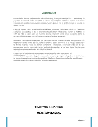 Justificación

Quizá siendo uno de los temas con más actualidad y de mayor investigación, La Violencia y su
papel en la sociedad, se ha convertido en uno de los principales problemas no solo en nuestras
escuelas, en nuestra ciudad, nuestro estado, nuestro país, si no es problema que se suscita en
todo el mundo.

Cambios sociales como el crecimiento demográfico, culturales como la Globalización e inclusive
ecológicos como es hoy en día el Calentamiento global han orillado al ser humano a modificar su
estilo de vida, la visión con que nuestros abuelos crecieron sobre temas esenciales como la
propia existencia en este mundo quedan ya bastante lejos de la realidad.

Uno de los cambios más importantes que ha sufrido nuestra sociedad se debe principalmente a la
modificación en los estilos de vida, donde la dinámica de las relaciones en el trabajo, la escuela o
la familia muchas veces se tornan sumamente estresantes, desencadenando en lo que
comúnmente hemos escuchado como, Violencia intrafamiliar, y he aquí donde brindaremos
principalmente nuestra atención, en el Maltrato infantil.

En base con lo anteriormente mencionado, desarrollaremos como instrumento una
INVESTIGACION, que sirva de guía para aquellas personas (principalmente padres de familia) que
se sientan interesados en mejorar la calidad de vida dentro de su dinámica familiar, identificando,
sustituyendo y promoviendo relaciones familiares saludables.




                              OBJETIVOS E HIPÓTESIS

                                 Objetivo general

                                                                                           Página 4
 