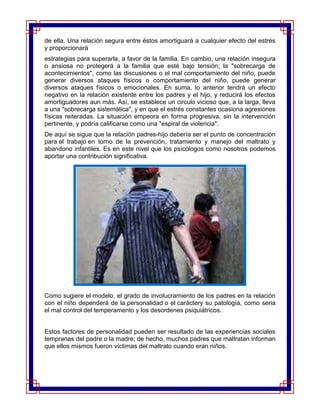 de ella. Una relación segura entre éstos amortiguará a cualquier efecto del estrés
y proporcionará
estrategias para superarla, a favor de la familia. En cambio, una relación insegura
o ansiosa no protegerá a la familia que esté bajo tensión; la "sobrecarga de
acontecimientos", como las discusiones o el mal comportamiento del niño, puede
generar diversos ataques físicos o comportamiento del niño, puede generar
diversos ataques físicos o emocionales. En suma, lo anterior tendrá un efecto
negativo en la relación existente entre los padres y el hijo, y reducirá los efectos
amortiguadores aun más. Así, se establece un circulo vicioso que, a la larga, lleva
a una "sobrecarga sistemática", y en que el estrés constantes ocasiona agresiones
físicas reiteradas. La situación empeora en forma progresiva, sin la intervención
pertinente, y podría calificarse como una "espiral de violencia".
De aquí se sigue que la relación padres-hijo debería ser el punto de concentración
para el trabajo en torno de la prevención, tratamiento y manejo del maltrato y
abandono infantiles. Es en este nivel que los psicólogos como nosotros podemos
aportar una contribución significativa.




Como sugiere el modelo, el grado de involucramiento de los padres en la relación
con el niño dependerá de la personalidad o el caráctery su patología, como seria
el mal control del temperamento y los desordenes psiquiátricos.


Estos factores de personalidad pueden ser resultado de las experiencias sociales
tempranas del padre o la madre; de hecho, muchos padres que maltratan informan
que ellos mismos fueron víctimas del maltrato cuando eran niños.
 
