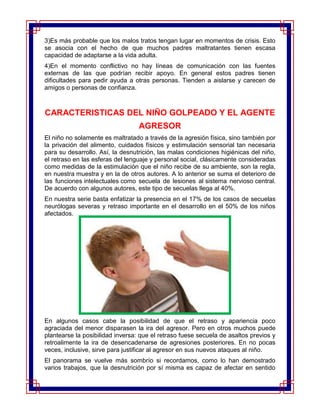 3)Es más probable que los malos tratos tengan lugar en momentos de crisis. Esto
se asocia con el hecho de que muchos padres maltratantes tienen escasa
capacidad de adaptarse a la vida adulta.
4)En el momento conflictivo no hay líneas de comunicación con las fuentes
externas de las que podrían recibir apoyo. En general estos padres tienen
dificultades para pedir ayuda a otras personas. Tienden a aislarse y carecen de
amigos o personas de confianza.



CARACTERISTICAS DEL NIÑO GOLPEADO Y EL AGENTE
                                  AGRESOR
El niño no solamente es maltratado a través de la agresión física, sino también por
la privación del alimento, cuidados físicos y estimulación sensorial tan necesaria
para su desarrollo. Así, la desnutrición, las malas condiciones higiénicas del niño,
el retraso en las esferas del lenguaje y personal social, clásicamente consideradas
como medidas de la estimulación que el niño recibe de su ambiente, son la regla,
en nuestra muestra y en la de otros autores. A lo anterior se suma el deterioro de
las funciones intelectuales como secuela de lesiones al sistema nervioso central.
De acuerdo con algunos autores, este tipo de secuelas llega al 40%.
En nuestra serie basta enfatizar la presencia en el 17% de los casos de secuelas
neurólogas severas y retraso importante en el desarrollo en el 50% de los niños
afectados.




En algunos casos cabe la posibilidad de que el retraso y apariencia poco
agraciada del menor disparasen la ira del agresor. Pero en otros muchos puede
plantearse la posibilidad inversa: que el retraso fuese secuela de asaltos previos y
retroalimente la ira de desencadenarse de agresiones posteriores. En no pocas
veces, inclusive, sirve para justificar al agresor en sus nuevos ataques al niño.
El panorama se vuelve más sombrío si recordamos, como lo han demostrado
varios trabajos, que la desnutrición por sí misma es capaz de afectar en sentido
 