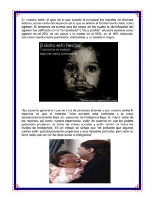 En nuestra serie, al igual de lo que sucede al comparar los reportes de diversos
autores, existe cierta discrepancia en lo que se refiere al familiar involucrado como
agresor. Si tomamos en cuenta sólo los casos en los cuales la identificación del
agresor fue calificada como "comprobada" o "muy posible", el padre aparece como
agresor en el 26% de los casos y la madre en el 58%; en el 16% restantes,
estuvieron involucrados padrastros, madrastras y un hermano mayor.




Hay acuerdo general en que se trata de personas jóvenes y aun cuando existe la
creencia de que el maltrato físico extremo está confinado a la clase
socioeconómicamente baja y/o personas de inteligencia baja, la mayor parte de
los reportes, así como nuestra experiencia, están de acuerdo en que los padres
golpeados provienen de todas las clases sociales y están dentro de todos los
niveles de inteligencia. En un trabajo se señala que "es probable que algunos
padres estén psicológicamente propensos a este desastre particular, pero esto no
tiene nada que ver con la clase social o inteligencia"
 