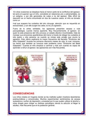 En otras ocasiones se desplaza hacia el menor parte de la conflictiva del agresor;
tal sería el suponer que el niño, concebido en relaciones pre o extramaritales, es
un estigma, y por ello generados de culpa e ira del agresor. Más difícil de
descubrir es un hecho encontrado en dos de nuestros casos: el niño es tomado
como un
rival que acapara los cuidados del otro cónyuge, atención que es requerida en
exclusividad, y con ello surgen los celos, la ira y la agresión.
Fuera de lo antes señalado, los agresores presentan escasa o nula
psicopatología, cuando menos aparente. Muy frecuentemente, el agresor, en
quien la sola presencia del niño provoca un estado afectivo incontrolable, trata de
manejar sus emociones apartándose del menor a través de relegar los cuidados al
otro padre u otra persona; es cuando se rompe este arreglo que ocurre la
agresión. Esto último explicaría la mayor frecuencia del llamado "Síndrome del
Niño Golpeado" durante los primeros dieciocho meses de vida, lo cual, inclusive,
ha hecho que también se conozca este problema como "Síndrome del Bebé
Golpeado". Cuando el niño empieza a caminar y más aún cuando es capaz de
aprender a rehuir al agresor, las agresiones son más frecuentes.




CONSECUENCIAS
Los niños criados en hogares donde se les maltrata suelen mostrara desórdenes
postraumáticos y emocionales. Muchos experimentan sentimientos de escasa
autoestima y sufren de depresión y ansiedad por lo que suelen utilizar el alcohol u
otras drogas para mitigar su distress psicológico siendo la adicción al llegar la
adultez, más frecuente que en la población general.
 