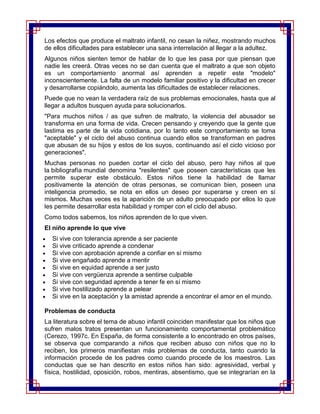 Los efectos que produce el maltrato infantil, no cesan la niñez, mostrando muchos
de ellos dificultades para establecer una sana interrelación al llegar a la adultez.
Algunos niños sienten temor de hablar de lo que les pasa por que piensan que
nadie les creerá. Otras veces no se dan cuenta que el maltrato a que son objeto
es un comportamiento anormal así aprenden a repetir este "modelo"
inconscientemente. La falta de un modelo familiar positivo y la dificultad en crecer
y desarrollarse copiándolo, aumenta las dificultades de establecer relaciones.
Puede que no vean la verdadera raíz de sus problemas emocionales, hasta que al
llegar a adultos busquen ayuda para solucionarlos.
"Para muchos niños / as que sufren de maltrato, la violencia del abusador se
transforma en una forma de vida. Crecen pensando y creyendo que la gente que
lastima es parte de la vida cotidiana, por lo tanto este comportamiento se toma
"aceptable" y el ciclo del abuso continua cuando ellos se transforman en padres
que abusan de su hijos y estos de los suyos, continuando así el ciclo vicioso por
generaciones".
Muchas personas no pueden cortar el ciclo del abuso, pero hay niños al que
la bibliografía mundial denomina "resilentes" que poseen características que les
permite superar este obstáculo. Estos niños tiene la habilidad de llamar
positivamente la atención de otras personas, se comunican bien, poseen una
inteligencia promedio, se nota en ellos un deseo por superarse y creen en sí
mismos. Muchas veces es la aparición de un adulto preocupado por ellos lo que
les permite desarrollar esta habilidad y romper con el ciclo del abuso.
Como todos sabemos, los niños aprenden de lo que viven.
El niño aprende lo que vive
  Si vive con tolerancia aprende a ser paciente
  Si vive criticado aprende a condenar
  Si vive con aprobación aprende a confiar en sí mismo
  Si vive engañado aprende a mentir
  Si vive en equidad aprende a ser justo
  Si vive con vergüenza aprende a sentirse culpable
  Si vive con seguridad aprende a tener fe en sí mismo
  Si vive hostilizado aprende a pelear
  Si vive en la aceptación y la amistad aprende a encontrar el amor en el mundo.

Problemas de conducta
La literatura sobre el tema de abuso infantil coinciden manifestar que los niños que
sufren malos tratos presentan un funcionamiento comportamental problemático
(Cerezo, 1997c. En España, de forma consistente a lo encontrado en otros países,
se observa que comparando a niños que reciben abuso con niños que no lo
reciben, los primeros manifiestan más problemas de conducta, tanto cuando la
información procede de los padres como cuando procede de los maestros. Las
conductas que se han descrito en estos niños han sido: agresividad, verbal y
física, hostilidad, oposición, robos, mentiras, absentismo, que se integrarían en la
 