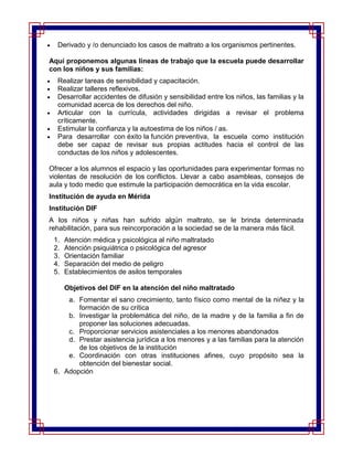 Derivado y /o denunciado los casos de maltrato a los organismos pertinentes.

Aquí proponemos algunas líneas de trabajo que la escuela puede desarrollar
con los niños y sus familias:
  Realizar tareas de sensibilidad y capacitación.
  Realizar talleres reflexivos.
  Desarrollar accidentes de difusión y sensibilidad entre los niños, las familias y la
  comunidad acerca de los derechos del niño.
  Articular con la currícula, actividades dirigidas a revisar el problema
  críticamente.
  Estimular la confianza y la autoestima de los niños / as.
  Para desarrollar con éxito la función preventiva, la escuela como institución
  debe ser capaz de revisar sus propias actitudes hacia el control de las
  conductas de los niños y adolescentes.

Ofrecer a los alumnos el espacio y las oportunidades para experimentar formas no
violentas de resolución de los conflictos. Llevar a cabo asambleas, consejos de
aula y todo medio que estimule la participación democrática en la vida escolar.
Institución de ayuda en Mérida
Institución DIF
A los niños y niñas han sufrido algún maltrato, se le brinda determinada
rehabilitación, para sus reincorporación a la sociedad se de la manera más fácil.
 1.   Atención médica y psicológica al niño maltratado
 2.   Atención psiquiátrica o psicológica del agresor
 3.   Orientación familiar
 4.   Separación del medio de peligro
 5.   Establecimientos de asilos temporales

      Objetivos del DIF en la atención del niño maltratado
     a. Fomentar el sano crecimiento, tanto físico como mental de la niñez y la
        formación de su crítica
     b. Investigar la problemática del niño, de la madre y de la familia a fin de
        proponer las soluciones adecuadas.
     c. Proporcionar servicios asistenciales a los menores abandonados
     d. Prestar asistencia jurídica a los menores y a las familias para la atención
        de los objetivos de la institución
     e. Coordinación con otras instituciones afines, cuyo propósito sea la
        obtención del bienestar social.
 6. Adopción
 