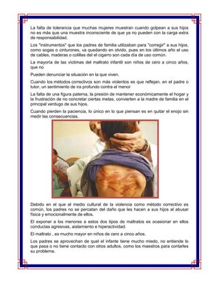 La falta de tolerancia que muchas mujeres muestran cuando golpean a sus hijos
no es más que una muestra inconsciente de que ya no pueden con la carga extra
de responsabilidad.
Los "instrumentos" que los padres de familia utilizaban para "corregir" a sus hijos,
como sogas o cinturones, va quedando en olvido, pues en los últimos año el uso
de cables, maderas o colillas del el cigarro son cada día de uso común.
La mayoría de las víctimas del maltrato infantil son niños de cero a cinco años,
que no
Pueden denunciar la situación en la que viven.
Cuando los métodos correctivos son más violentos es que reflejan, en el padre o
tutor, un sentimiento de ira profundo contra el menor
La falta de una figura paterna, la presión de mantener económicamente el hogar y
la frustración de no concretar ciertas metas, convierten a la madre de familia en el
principal verdugo de sus hijos.
Cuando pierden la paciencia, lo único en lo que piensan es en quitar el enojo sin
medir las consecuencias.




Debido en el que el medio cultural de la violencia como método correctivo es
común, los padres no se percatan del daño que les hacen a sus hijos al abusar
física y emocionalmente de ellos.
El exponer a los menores a estos dos tipos de maltratos es ocasionar en ellos
conductas agresivas, aislamiento e hiperactividad.
El maltrato , es mucho mayor en niños de cero a cinco años.
Los padres se aprovechan de quel el infante tiene mucho miedo, no entiende lo
que pasa o no tiene contacto con otros adultos, como los maestros para contarles
su problema.
 