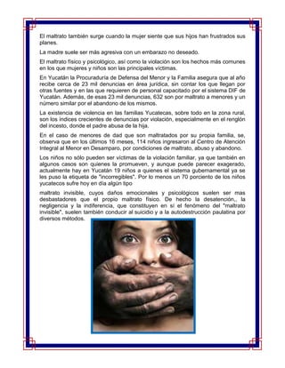 El maltrato también surge cuando la mujer siente que sus hijos han frustrados sus
planes.
La madre suele ser más agresiva con un embarazo no deseado.
El maltrato físico y psicológico, así como la violación son los hechos más comunes
en los que mujeres y niños son las principales víctimas.
En Yucatán la Procuraduría de Defensa del Menor y la Familia asegura que al año
recibe cerca de 23 mil denuncias en área jurídica, sin contar los que llegan por
otras fuentes y en las que requieren de personal capacitado por el sistema DIF de
Yucatán. Además, de esas 23 mil denuncias, 632 son por maltrato a menores y un
número similar por el abandono de los mismos.
La existencia de violencia en las familias Yucatecas, sobre todo en la zona rural,
son los índices crecientes de denuncias por violación, especialmente en el renglón
del incesto, donde el padre abusa de la hija.
En el caso de menores de dad que son maltratados por su propia familia, se,
observa que en los últimos 16 meses, 114 niños ingresaron al Centro de Atención
Integral al Menor en Desamparo, por condiciones de maltrato, abuso y abandono.
Los niños no sólo pueden ser víctimas de la violación familiar, ya que también en
algunos casos son quienes la promueven, y aunque puede parecer exagerado,
actualmente hay en Yucatán 19 niños a quienes el sistema gubernamental ya se
les puso la etiqueta de "incorregibles". Por lo menos un 70 porciento de los niños
yucatecos sufre hoy en día algún tipo
maltrato invisible, cuyos daños emocionales y psicológicos suelen ser mas
desbastadores que el propio maltrato físico. De hecho la desatención,, la
negligencia y la indiferencia, que constituyen en sí el fenómeno del "maltrato
invisible", suelen también conducir al suicidio y a la autodestrucción paulatina por
diversos métodos.
 