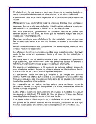 El reflejo directo de este fenómeno es el gran número de accidentes domésticos,
que son en realidad el disfraz del suicidio o intentos de suicidio a nivel infantil.
En los últimos cinco años se han registrados en Yucatán cuatro casos de suicidio
infantil.
Mérida: primer lugar en el maltrato físico y/o emocional dirigido a niñas y niños por:
Amenazas de muerte, ofensas a la familia, violación golpes en la cara, empujones,
golpes en la boca, privación de la libertad, acoso sexualy ataduras.
Los niños maltratados, generalmente se convierten después en padres que
también abusan de sus hijos, de modo que es necesario romper ese circulo
vicioso para reducir el problema.
Hay mayor conciencia sobre el síndrome del niño maltratado y cada vez son mas
las personas que hacen a un lado sus temores personales y denuncias esos
casos.
Hoy en día las escuelas se han convertido en una de las mejores instancias para
detectar y denunciar esos ilícitos.
Los afectados lo sufren desde recién nacidos hasta la adolescencia, y la mayor
parte de las veces son agresiones físicas y el resto de tipo psicológico y
emocional.
Los malos tratos o falta de atención durante la niñez y adolescencia, que derivan
baja autoestima, son identificados como las principales causas de anorexia y
la bulimia, trastornos alimenticios que pueden conducir a la muerte.
De acuerdo a investigaciones, el 95 porciento de quienes padecen alguna de
esas adicciones, sufrieron durante los primeros años de su vida de abusos físicos,
o el abandono del ser querido, como los padres o la pareja.
Es conveniente contar con leyes que obliguen a las parejas que planean
contraer matrimonio a tomar cursos sobre la vida conyugal y la educación de los
hijos, pues esa, pues esa preparación evitaría parte de las causas de la violencia
intrafamiliar que afecta a los vástagos.
La preparación de los padres también evitaría otros problemas, como la
procreación de hijos con alguna discapacidad, que ocurre cuando no se toman en
cuenta aspectos congénitos.
En tres años se incremento alarmantemente en el Estado el maltrato a menores, el
año pasado se registraron 146 casos de niños de cinco a 10 años que fueron
agredidos físicamente por la madre o el padre de familia.
Este tipo de violencia infantil es producida por la falta de educación de los padres.
Los padres de los infantes carecen de nivel educativo, provocando en sus hijos
traumas psicológicos y emocionales, los cuales repercuten en su modo de vida.
 