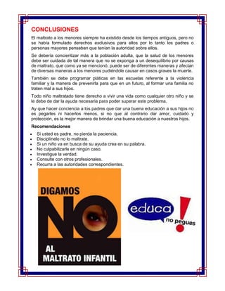 CONCLUSIONES
El maltrato a los menores siempre ha existido desde los tiempos antiguos, pero no
se había formulado derechos exclusivos para ellos por lo tanto los padres o
personas mayores pensaban que tenían la autoridad sobre ellos.
Se debería concientizar más a la población adulta, que la salud de los menores
debe ser cuidada de tal manera que no se exponga a un desequilibrio por causas
de maltrato, que como ya se mencionó, puede ser de diferentes maneras y afectan
de diversas maneras a los menores pudiéndole causar en casos graves la muerte.
También se debe programar pláticas en las escuelas referente a la violencia
familiar y la manera de prevenirla para que en un futuro, al formar una familia no
traten mal a sus hijos.
Todo niño maltratado tiene derecho a vivir una vida como cualquier otro niño y se
le debe de dar la ayuda necesaria para poder superar este problema.
Ay que hacer conciencia a los padres que dar una buena educación a sus hijos no
es pegarles ni hacerlos menos, si no que al contrario dar amor, cuidado y
protección, es la mejor manera de brindar una buena educación a nuestros hijos.
Recomendaciones
  Si usted es padre, no pierda la paciencia.
  Disciplínelo no lo maltrate.
  Si un niño va en busca de su ayuda crea en su palabra.
  No culpabilizarle en ningún caso.
  Investigue la verdad.
  Consulte con otros profesionales.
  Recurra a las autoridades correspondientes.
 