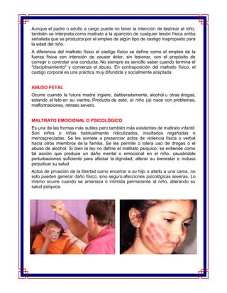 Aunque el padre o adulto a cargo puede no tener la intención de lastimar al niño,
también se interpreta como maltrato a la aparición de cualquier lesión física arriba
señalada que se produzca por el empleo de algún tipo de castigo inapropiado para
la edad del niño.
A diferencia del maltrato físico el castigo físico se define como el empleo de la
fuerza física con intención de causar dolor, sin lesionar, con el propósito de
corregir o controlar una conducta. No siempre es sencillo saber cuando termina el
"disciplinamiento" y comienza el abuso. En contraposición del maltrato físico, el
castigo corporal es una práctica muy difundida y socialmente aceptada.


ABUSO FETAL
Ocurre cuando la futura madre ingiere, deliberadamente, alcohol u otras drogas,
estando el feto en su vientre. Producto de esto, el niño (a) nace con problemas,
malformaciones, retraso severo.


MALTRATO EMOCIONAL O PSICOLÓGICO
Es una de las formas más sutiles pero también más existentes de maltrato infantil.
Son niños o niñas habitualmente ridiculizados, insultados regañadas o
menospreciadas. Se les somete a presenciar actos de violencia física o verbal
hacia otros miembros de la familia. Se les permite o tolera uso de drogas o el
abuso de alcohol. Si bien la ley no define el maltrato psíquico, se entiende como
tal acción que produce un daño mental o emocional en el niño, causándole
perturbaciones suficiente para afectar la dignidad, alterar su bienestar e incluso
perjudicar su salud
Actos de privación de la libertad como encerrar a su hijo o atarlo a una cama, no
solo pueden generar daño físico, sino seguro afecciones psicológicas severas. Lo
mismo ocurre cuando se amenaza o intimida permanente al niño, alterando su
salud psíquica.
 