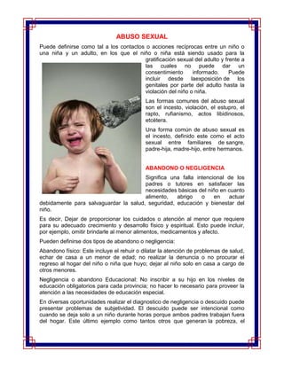 ABUSO SEXUAL
Puede definirse como tal a los contactos o acciones recíprocas entre un niño o
una niña y un adulto, en los que el niño o niña está siendo usado para la
                                         gratificación sexual del adulto y frente a
                                         las cuales no puede dar un
                                         consentimiento      informado.      Puede
                                         incluir desde laexposición de los
                                         genitales por parte del adulto hasta la
                                         violación del niño o niña.
                                           Las formas comunes del abuso sexual
                                           son el incesto, violación, el estupro, el
                                           rapto, rufianismo, actos libidinosos,
                                           etcétera.
                                           Una forma común de abuso sexual es
                                           el incesto, definido este como el acto
                                           sexual entre familiares de sangre,
                                           padre-hija, madre-hijo, entre hermanos.


                                           ABANDONO O NEGLIGENCIA
                                       Significa una falla intencional de los
                                       padres o tutores en satisfacer las
                                       necesidades básicas del niño en cuanto
                                       alimento,   abrigo    o    en    actuar
debidamente para salvaguardar la salud, seguridad, educación y bienestar del
niño.
Es decir, Dejar de proporcionar los cuidados o atención al menor que requiere
para su adecuado crecimiento y desarrollo físico y espiritual. Esto puede incluir,
por ejemplo, omitir brindarle al menor alimentos, medicamentos y afecto.
Pueden definirse dos tipos de abandono o negligencia:
Abandono físico: Este incluye el rehuir o dilatar la atención de problemas de salud,
echar de casa a un menor de edad; no realizar la denuncia o no procurar el
regreso al hogar del niño o niña que huyo; dejar al niño solo en casa a cargo de
otros menores.
Negligencia o abandono Educacional: No inscribir a su hijo en los niveles de
educación obligatorios para cada provincia; no hacer lo necesario para proveer la
atención a las necesidades de educación especial.
En diversas oportunidades realizar el diagnostico de negligencia o descuido puede
presentar problemas de subjetividad. El descuido puede ser intencional como
cuando se deja solo a un niño durante horas porque ambos padres trabajan fuera
del hogar. Este último ejemplo como tantos otros que generan la pobreza, el
 