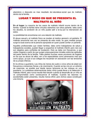 abandono o descuido es mas resultado de naturaleza social que de maltrato
dentro de la familia.

      LUGAR Y MODO EN QUE SE PRESENTA EL
               MALTRATO AL NIÑO
En el hogar. La mayoría de los casos de maltrato infantil ocurre dentro de la
familia. Cuando la familia tiene vínculos estrechos con otros pariente, tales como
los abuelos, la condición de un niño puede salir a la luz por la intervención de
estos.
La posibilidad de encontrarse con una relación de maltrato.
El abuso sexual y el maltrato físico se revelan al medico general o al pediatra. El
maltrato emocional rara vez se presenta de este modo, en gran medida porque
surge la duda acerca de la persona apropiada en quien puede confiar un pariente.
Aquellos profesionales que visitan familias, tales como trabajadores de salud y
trabajadores sociales, pueden llegar a sospechar el maltrato infantil, pero rara vez
son elegidos para confiarles tal revelación. Esto se debe con frecuencia, a que
visitan hogares a partir de que surgen preocupaciones iniciales sobre las aptitudes
del padre dentro de la familia. Tales padres muchas veces provienen de hogares
en los que se abuso de ellos; ven a los especialistas como adversarios mas que
como apoyo, ya que a sus colegas los recuerdan en asociación con las tensiones
de su propia infancia.
En la clínica o guardería. Los niños de menos de cuatro o cinco años de edad con
frecuencia a revisiones físicas y de crecimiento. Cuando se les cría en un entorno
de creencias, es posible que desde época temprana se les coloque en una
guardería. La cuidadosa observaciónde estos niños puede llevar a la detección d
maltrato infantil, pero nunca resulta fácil decidir cuándo el desarrollo de un niño se
ve comprometido como consecuencia dl maltrato. Cuando las lesiones no
accidentales están presentes, resulta menos difícil, pero dichos casos constituyen
una minoría.
 