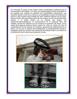 En la escuela. El abuso contra escolar origina considerables problemas para el
reconocimiento del maltrato. Los niños con mayoresriesgos vienen de familias en
las aquellas que sustenta la autoridad son considerados sospechosos. Los
maestros dedican mucho de su tiempo y sus habilidades en ganar la confianza del
alumno y esto requiere hacer amistad con ellos. Mientras mayores son los niños,
estos se tornan mas reservados acerca de sus cuerpos, de ahí que la enfermedad
escolar y el oficial médico de la escuela que tengan una
importante responsabilidad en el reconocimiento de la evidencia física del
maltrato. Aunque los maestros son los primeros en sospechar del abuso, nunca
resulta fácil observar lesiones físicas cuando los niños se mudan de ropa. El
comportamiento de los menores sin embargo, sigue patrones relacionados con la
edad y con los que el maestro esta familiarizado. El comportamiento anormal o
divergente puede ser síntoma más importante del maltrato infantil y el maestro es
el profesional mejor ubicado para sospechar de este.
 