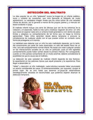 DETECCIÓN DEL MALTRATO
La idea popular de un niño "golpeado" evoca la imagen de un infante patético,
sucio y cubierto de moretones, que mira fijamente al fotógrafo de modo
aprehensivo. La verdadera imagen revela que los niños sufren de una variedad
infinita de abusos, por lo general a manos de los propios padres y a menudo sin
lesión evidente ni queja.
El maltrato infantil incluye una serie de ofensas que van de los extremos de la
violación y el asesinato, hasta la más sutil e insidiosa negación de amor. Un niño
que crece sin esperar nada sino un entorno hostil aprenderá a vivir dentro de estos
limites y adaptara su comportamiento de tal forma que no traiga la mínima
agresividad. Tales niños aprenden desde época temprana a procurar la
complacencia de cualquier adulto con el que puedan entrar en contacto como
forma de protegerse a sí mismos.
La habilidad para detectar que un niño ha sido maltratado depende, por lo tanto,
del conocimiento por parte de cada observador no sólo del estado físico de un
niño, sino del comportamiento normal infantil. No basta con notar cualquier cambio
en las interaccione3s sociales de un niño en particular, pues el niño agredido
constantemente puede haber sufrido desde la primera infancia. Por consiguiente,
cuando un niño parece comportarse de un modo anormal, deberá considerarse la
posibilidad de que la causa sea el maltrato.
La detección de esta variedad de maltrato infantil depende de dos factores:
la capacitación en los patrones típicos que aquél presenta y la experiencia. Para
llegar a desarrollar un
"olfato" y descubrir al niño maltratado, cada individuo necesita haber acumulado
un acervo considerable de casos. El entrenamientodebe, por supuesto, ocupar el
primer lugar. No es sino hasta que tenemos un grupo de observadores
estratégicamente ubicados en lacomunidad, que podemos esperar alcanzar la
detección temprana.
 