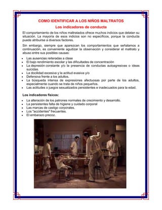 COMO IDENTIFICAR A LOS NIÑOS MALTRATOS
                      Los indicadores de conducta
El comportamiento de los niños maltratados ofrece muchos indicios que delatan su
situación. La mayoría de esos indicios son no específicos, porque la conducta
puede atribuirse a diversos factores.
Sin embargo, siempre que aparezcan los comportamientos que señalamos a
continuación, es conveniente agudizar la observación y considerar el maltrato y
abuso entre sus posibles causas:
  Las ausencias reiteradas a clase
  El bajo rendimiento escolar y las dificultades de concentración
  La depresión constante y/o la presencia de conductas autoagresivas o ideas
  suicidas.
  La docilidad excesiva y la actitud evasiva y/o
  Defensiva frente a los adultos.
  La búsqueda intensa de expresiones afectuosas por parte de los adultos,
  especialmente cuando se trata de niños pequeños.
  Las actitudes o juegos sexualizados persistentes e inadecuados para la edad.

Los indicadores físicos:
  La alteración de los patrones normales de crecimiento y desarrollo.
  La persistentes falta de higiene y cuidado corporal
  Las marcas de castigo corporales.
  Los "accidentes" frecuentes.
  El embarazo precoz.
 