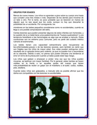 GRUPOS POR EDADES
Menos de nueve meses. Los niños no aprenden a girar sobre su cuerpo sino hasta
que cumplen unos tres meses o más. Dependen de los demás para moverse de
un lado a otro. Por lo tanto, es poco probable que se lesionen en manos de
alguien que no sea aquel que los cuida, aunque no hay que descartar la
posibilidad de un accidente. Por consiguiente, los
moretones en los bebes pequeños considerarse como no accidentales, cuando se
llega a una posible comprobación del daño.
Ciertas lesiones que pueden presentar algunos de estos infantes son horrendas, y
la cuestión de si un bebé tiene unos padecimientos de "huesos quebradizos" o una
tendencia hereditaria a las hemorragias es algo que se emplea a menudo. Estas
condiciones son en extremo poco comunes, pero es parte del cuidado médico
rutinario él examinarlas.
Los bebés tienen una capacidad extraordinaria para recuperarse de
las enfermedades graves o de las lesiones severas, pero también es cierto que
son frágiles que los niños de mayor edad. Sus vidas pueden extinguirse como
resultado de un episodio breve pero violento, ya que no pueden huir o esconderse
de su atacante. Debido a esto, no pienso que puede criticarse una tendencia al
error en torno de la precaución cuando un bebe puede estar bajo riesgo.
Los niños que gatean o empiezan a andar: Una vez que los niños pueden
moverse, se lastiman con mayor facilidad. Por lo general, estas heridas se hacen
visibles en la frente o en aquellas partes del cuerpo que tienen
más probabilidad de recibir un golpe con el mobiliario o el suelo: codos, rodillas,
pies, etcétera.
Cuando estos niños son golpeados, a menudo sólo es posible afirmar que los
daños son compatibles con las lesiones no accidentales.
 
