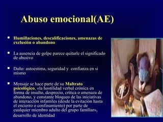 Abuso emocional(AE)Abuso emocional(AE)
 Humillaciones, descalificaciones, amenazas deHumillaciones, descalificaciones, amenazas de
exclusión o abandonoexclusión o abandono
 La ausencia de golpe parece quitarle el significadoLa ausencia de golpe parece quitarle el significado
de abusivode abusivo
 Daño: autoestima, seguridad y confianza en siDaño: autoestima, seguridad y confianza en si
mismomismo
 Mensaje se hace parte de suMensaje se hace parte de su MMaltratoaltrato
psicológicopsicológico,, «la hostilidad verbal crónica en«la hostilidad verbal crónica en
forma de insulto, desprecio, crítica o amenaza deforma de insulto, desprecio, crítica o amenaza de
abandono, y constante bloqueo de las iniciativasabandono, y constante bloqueo de las iniciativas
de interacción infantiles (desde la evitación hastade interacción infantiles (desde la evitación hasta
el encierro o confinamiento) por parte deel encierro o confinamiento) por parte de
cualquier miembro adulto del grupo familiar»,cualquier miembro adulto del grupo familiar»,
desarrollo de identidaddesarrollo de identidad
 
