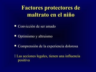 Factores protectores deFactores protectores de
maltrato en el nimaltrato en el niñoño
 Convicción de ser amadoConvicción de ser amado
 Optimismo y altruismoOptimismo y altruismo
 Comprensión de la experiencia dolorosaComprensión de la experiencia dolorosa
 Las acciones legales, tienen una influenciaLas acciones legales, tienen una influencia
positivapositiva
 