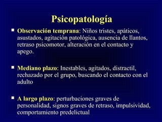 PsicopatologPsicopatologíaía
 Observación tempranaObservación temprana:: NiNiños tristes, apáticos,ños tristes, apáticos,
asustados, agitación patológica, ausencia de llantos,asustados, agitación patológica, ausencia de llantos,
retraso psicomotor, alteración en el contacto yretraso psicomotor, alteración en el contacto y
apego.apego.
 Mediano plazoMediano plazo: Inestables, agitados, distractil,: Inestables, agitados, distractil,
rechazado por el grupo, buscando el contacto con elrechazado por el grupo, buscando el contacto con el
adultoadulto
 A largo plazoA largo plazo: perturbaciones graves de: perturbaciones graves de
personalidad, signos graves de retraso, impulsividad,personalidad, signos graves de retraso, impulsividad,
comportamiento predelictualcomportamiento predelictual
 