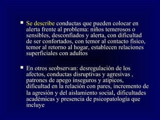  Se describeSe describe conductas que pueden colocar enconductas que pueden colocar en
alerta frente al problema: niños temerosos oalerta frente al problema: niños temerosos o
sensibles, desconfiados y alerta, con dificultadsensibles, desconfiados y alerta, con dificultad
de ser confortados, con temor al contacto físico,de ser confortados, con temor al contacto físico,
temor al retorno al hogar, establecen relacionestemor al retorno al hogar, establecen relaciones
superficiales con adultossuperficiales con adultos
 En otros seobservan: desregulación de losEn otros seobservan: desregulación de los
afectos, conductas disruptivas y agresivas ,afectos, conductas disruptivas y agresivas ,
patrones de apego inseguros y atípicos,patrones de apego inseguros y atípicos,
dificultad en la relación con pares, incremento dedificultad en la relación con pares, incremento de
la agresión y del aislamiento socialla agresión y del aislamiento social,, dificultadesdificultades
académicas y presencia de psicopatología queacadémicas y presencia de psicopatología que
incluyeincluye
 