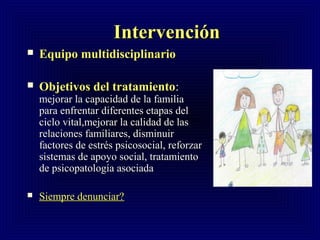 IntervenciónIntervención
 Equipo multidisciplinarioEquipo multidisciplinario
 Objetivos del tratamientoObjetivos del tratamiento::
mejorar la capacidad de la familiamejorar la capacidad de la familia
para enfrentar diferentes etapas delpara enfrentar diferentes etapas del
ciclo vital,mejorar la calidad de lasciclo vital,mejorar la calidad de las
relaciones familiares, disminuirrelaciones familiares, disminuir
factores de estrés psicosocial, reforzarfactores de estrés psicosocial, reforzar
sistemas de apoyo social, tratamientosistemas de apoyo social, tratamiento
de psicopatología asociadade psicopatología asociada
 Siempre denunciar?Siempre denunciar?
 