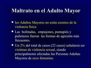 Maltrato en el Adulto MayorMaltrato en el Adulto Mayor
 los Adultos Mayores no están exentos de lalos Adultos Mayores no están exentos de la
violencia físicaviolencia física
 Las bofetadas, empujones, puntapiés yLas bofetadas, empujones, puntapiés y
puñetazos fueron las formas de agresión máspuñetazos fueron las formas de agresión más
frecuentes.frecuentes.
 Un 2%Un 2% del total de casos (22 casos) señalaron serdel total de casos (22 casos) señalaron ser
víctimas de violencia sexualvíctimas de violencia sexual, siendo, siendo
principalmente afectadas las Personas Adultasprincipalmente afectadas las Personas Adultas
Mayores deMayores de sexo femenino.sexo femenino.
 