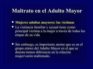 Maltrato en el Adulto MayorMaltrato en el Adulto Mayor
 Mujeres adultas mayores: las víctimasMujeres adultas mayores: las víctimas
 La violencia familiar y sexual tiene comoLa violencia familiar y sexual tiene como
principal víctima a la mujer a través de todas lasprincipal víctima a la mujer a través de todas las
etapas de su vidaetapas de su vida
 Sin embargo, es importante anotar que es en elSin embargo, es importante anotar que es en el
grupo etáreo del Adulto Mayor en el que segrupo etáreo del Adulto Mayor en el que se
denota menos diferencia en la relacióndenota menos diferencia en la relación
mujer/varón maltratado.mujer/varón maltratado.
 
