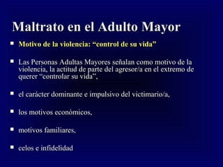 Maltrato en el Adulto MayorMaltrato en el Adulto Mayor
 Motivo de la violencia: “control de su vida”Motivo de la violencia: “control de su vida”
 Las Personas Adultas Mayores señalan como motivo de laLas Personas Adultas Mayores señalan como motivo de la
violencia, la actitud de parte del agresor/a en el extremo deviolencia, la actitud de parte del agresor/a en el extremo de
querer “controlar su vida”,querer “controlar su vida”,
 el carácter dominante e impulsivo del victimario/a,el carácter dominante e impulsivo del victimario/a,
 los motivos económicos,los motivos económicos,
 motivos familiares,motivos familiares,
 celos e infidelidadcelos e infidelidad
 