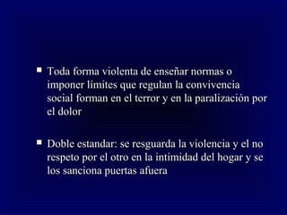  Toda forma violenta de enseñar normas oToda forma violenta de enseñar normas o
imponer límites que regulan la convivenciaimponer límites que regulan la convivencia
social forman en el terror y en la paralización porsocial forman en el terror y en la paralización por
el dolorel dolor
 Doble estandar: se resguarda la violencia y el noDoble estandar: se resguarda la violencia y el no
respeto por el otro en la intimidad del hogar y serespeto por el otro en la intimidad del hogar y se
los sanciona puertas afueralos sanciona puertas afuera
 