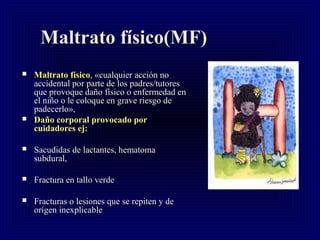 Maltrato físico(MF)Maltrato físico(MF)
 MMaltrato físicoaltrato físico, «cualquier acción no, «cualquier acción no
accidental por parte de los padres/tutoresaccidental por parte de los padres/tutores
que provoque daño físico o enfermedad enque provoque daño físico o enfermedad en
el niño o le coloque en grave riesgo deel niño o le coloque en grave riesgo de
padecerlo»,padecerlo»,
 Daño corporal provocado porDaño corporal provocado por
cuidadores ej:cuidadores ej:
 Sacudidas de lactantes, hematomaSacudidas de lactantes, hematoma
subdural,subdural,
 Fractura en tallo verdeFractura en tallo verde
 Fracturas o lesiones que se repiten y deFracturas o lesiones que se repiten y de
orígen inexplicableorígen inexplicable
 