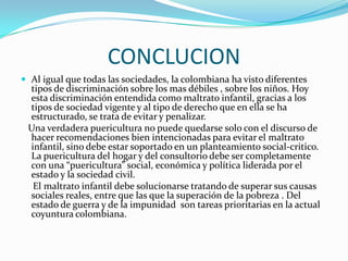 CONCLUCION
 Al igual que todas las sociedades, la colombiana ha visto diferentes
tipos de discriminación sobre los mas débiles , sobre los niños. Hoy
esta discriminación entendida como maltrato infantil, gracias a los
tipos de sociedad vigente y al tipo de derecho que en ella se ha
estructurado, se trata de evitar y penalizar.
Una verdadera puericultura no puede quedarse solo con el discurso de
hacer recomendaciones bien intencionadas para evitar el maltrato
infantil, sino debe estar soportado en un planteamiento social-critico.
La puericultura del hogar y del consultorio debe ser completamente
con una “puericultura” social, económica y política liderada por el
estado y la sociedad civil.
El maltrato infantil debe solucionarse tratando de superar sus causas
sociales reales, entre que las que la superación de la pobreza . Del
estado de guerra y de la impunidad son tareas prioritarias en la actual
coyuntura colombiana.
 