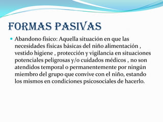 FORMAS PASIVAS
 Abandono físico: Aquella situación en que las
necesidades físicas básicas del niño alimentación ,
vestido higiene , protección y vigilancia en situaciones
potenciales peligrosas y/o cuidados médicos , no son
atendidos temporal o permanentemente por ningún
miembro del grupo que convive con el niño, estando
los mismos en condiciones psicosociales de hacerlo.
 