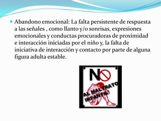  Abandono emocional: La falta persistente de respuesta
a las señales , como llanto y/o sonrisas, expresiones
emocionales y conductas procuradoras de proximidad
e interacción iniciadas por el niño y, la falta de
iniciativa de interacción y contacto por parte de alguna
figura adulta estable.
 