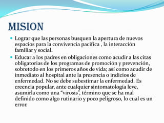 MISION
 Lograr que las personas busquen la apertura de nuevos
espacios para la convivencia pacifica , la interacción
familiar y social.
 Educar a los padres en obligaciones como acudir a las citas
obligatorias de los programas de promoción y prevención,
sobretodo en los primeros años de vida; así como acudir de
inmediato al hospital ante la presencia o indicios de
enfermedad. No se debe subestimar la enfermedad. Es
creencia popular, ante cualquier sintomatología leve,
asumirla como una “virosis”, término que se ha mal
definido como algo rutinario y poco peligroso, lo cual es un
error.
 