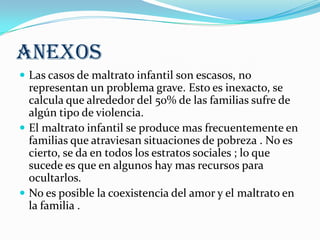 ANEXOS
 Las casos de maltrato infantil son escasos, no
representan un problema grave. Esto es inexacto, se
calcula que alrededor del 50% de las familias sufre de
algún tipo de violencia.
 El maltrato infantil se produce mas frecuentemente en
familias que atraviesan situaciones de pobreza . No es
cierto, se da en todos los estratos sociales ; lo que
sucede es que en algunos hay mas recursos para
ocultarlos.
 No es posible la coexistencia del amor y el maltrato en
la familia .
 