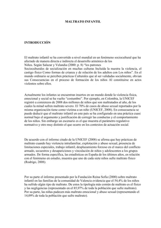 MALTRATO INFANTIL
INTRODUCCIÓN
El maltrato infantil se ha convertido a nivel mundial en un fenómeno sociocultural que ha
afectado de manera directa e indirecta el desarrollo armónico de los
Niños. Según Salazar y Velandia (2000: p. 8) “los patrones
Socioculturales de socialización en muchas culturas Incluida la nuestra la violencia, el
castigo físico Como formas de crianza y de relación de los adultos con Los niños”. En el
mundo ordinario se perciben prácticas Culturales que al ser validadas socialmente, obvian
sus Consecuencias en el proceso de formación de los niños Al constituirse en actos
violentos sobre ellos.
Actualmente los infantes se encuentran insertos en un mundo donde la violencia física,
emocional y social se ha vuelto “costumbre”. Por ejemplo, en Colombia, la UNICEF
registró a comienzos de 2008 dos millones de niños que son maltratados al año, de los
cuales la mitad sufren maltrato severo. El 70% de casos de abuso sexual reportados por la
misma organización tiene como víctima a un niño (UNICEF, 2008). En consecuencia se
puede deducir que el maltrato infantil en este país se ha configurado en una práctica cuasi
normal bajo el argumento y justificación de corregir las conductas y el comportamiento
de los niños. Sin embargo un escenario es el que muestra el parámetro regulativo
normativo y otro muy distinto el que ocurre en los contextos de actuación social.
De acuerdo con el informe citado de la UNICEF (2008) se afirma que hay prácticas de
maltrato cuando hay violencia intrafamiliar, explotación y abuso sexual, presencia de
limitaciones especiales, trabajo infantil, desplazamiento forzoso en el marco del conflicto
armado, secuestros y desapariciones y vinculación de niños y adolescentes a los grupos
armados. De forma específica, las estadísticas en España de los últimos años, en relación
con el fenómeno en estudio, muestra que uno de cada siete niños sufre maltrato físico
(Rodrigo, 2008).
Por su parte el informe presentado por la Fundación Reina Sofía (2000) sobre maltrato
infantil en las familias de la comunidad de Valencia evidencia que el 54,4% de los niños
ha sufrido algún tipo de maltrato. De estos la tipología más común de maltrato es el físico
y las negligencias (representado en el 85,97% de toda la población que sufre maltrato).
Por su parte, las niñas padecen más maltrato emocional y abuso sexual (representando el
14,09% de toda la población que sufre maltrato).
 