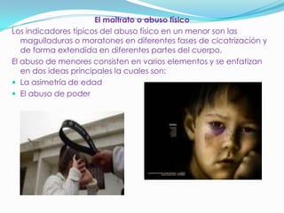 El maltrato o abuso físico
Los indicadores típicos del abuso físico en un menor son las
magulladuras o moratones en diferentes fases de cicatrización y
de forma extendida en diferentes partes del cuerpo.
El abuso de menores consisten en varios elementos y se enfatizan
en dos ideas principales la cuales son:
 La asimetría de edad
 El abuso de poder
 